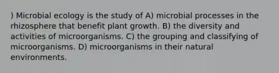 ) Microbial ecology is the study of A) microbial processes in the rhizosphere that benefit plant growth. B) the diversity and activities of microorganisms. C) the grouping and classifying of microorganisms. D) microorganisms in their natural environments.