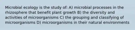 Microbial ecology is the study of: A) microbial processes in the rhizosphere that benefit plant growth B) the diversity and activities of microorganisms C) the grouping and classifying of microorganisms D) microorganisms in their natural environments