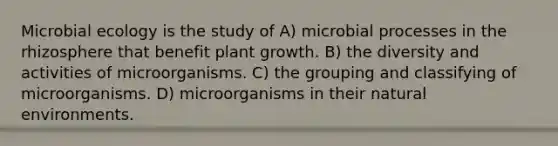 Microbial ecology is the study of A) microbial processes in the rhizosphere that benefit plant growth. B) the diversity and activities of microorganisms. C) the grouping and classifying of microorganisms. D) microorganisms in their natural environments.