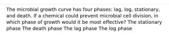 The microbial growth curve has four phases: lag, log, stationary, and death. If a chemical could prevent microbial cell division, in which phase of growth would it be most effective? The stationary phase The death phase The lag phase The log phase