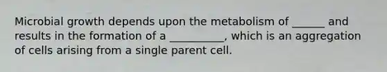 Microbial growth depends upon the metabolism of ______ and results in the formation of a __________, which is an aggregation of cells arising from a single parent cell.