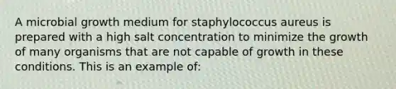 A microbial growth medium for staphylococcus aureus is prepared with a high salt concentration to minimize the growth of many organisms that are not capable of growth in these conditions. This is an example of: