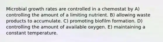 Microbial growth rates are controlled in a chemostat by A) controlling the amount of a limiting nutrient. B) allowing waste products to accumulate. C) promoting biofilm formation. D) controlling the amount of available oxygen. E) maintaining a constant temperature.