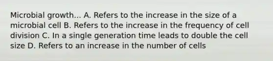 Microbial growth... A. Refers to the increase in the size of a microbial cell B. Refers to the increase in the frequency of cell division C. In a single generation time leads to double the cell size D. Refers to an increase in the number of cells
