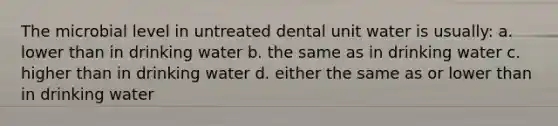 The microbial level in untreated dental unit water is usually: a. lower than in drinking water b. the same as in drinking water c. higher than in drinking water d. either the same as or lower than in drinking water