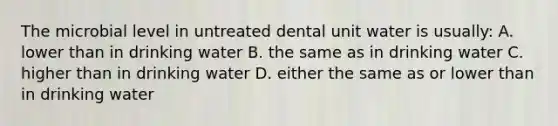 The microbial level in untreated dental unit water is usually: A. lower than in drinking water B. the same as in drinking water C. higher than in drinking water D. either the same as or lower than in drinking water