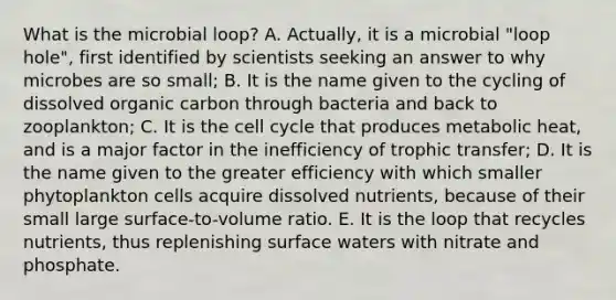 What is the microbial loop? A. Actually, it is a microbial "loop hole", first identified by scientists seeking an answer to why microbes are so small; B. It is the name given to the cycling of dissolved organic carbon through bacteria and back to zooplankton; C. It is the cell cycle that produces metabolic heat, and is a major factor in the inefficiency of trophic transfer; D. It is the name given to the greater efficiency with which smaller phytoplankton cells acquire dissolved nutrients, because of their small large surface-to-volume ratio. E. It is the loop that recycles nutrients, thus replenishing surface waters with nitrate and phosphate.