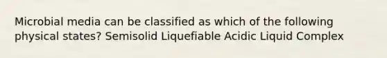 Microbial media can be classified as which of the following physical states? Semisolid Liquefiable Acidic Liquid Complex