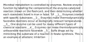 Microbial metabolism is controlled by enzymes. Review enzyme function by labeling the components of the enzyme-catalyzed reaction shown on the flashcard, and then determining whether each statement listed is true or false. T/F __1__ Enzymes interact with specific substrates __2__ Enzymes make thermodynamically favorable reactions occur at biologically relevant temperatures __3__ One enzyme can be used for many different types of chemical reactions __4__ Enzymes can make thermodynamically unfavorable reactions favorable __5__ Sulfa drugs act by mimicking the substrate of a reaction in folate synthesis. This is an example of allosteric inhibition