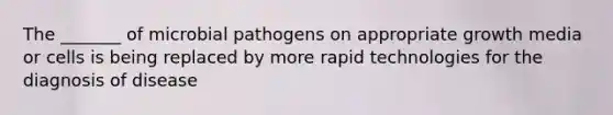 The _______ of microbial pathogens on appropriate growth media or cells is being replaced by more rapid technologies for the diagnosis of disease