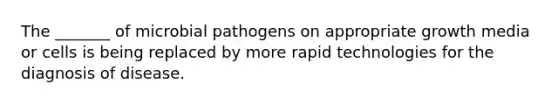 The _______ of microbial pathogens on appropriate growth media or cells is being replaced by more rapid technologies for the diagnosis of disease.