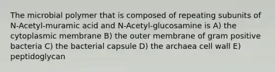 The microbial polymer that is composed of repeating subunits of N-Acetyl-muramic acid and N-Acetyl-glucosamine is A) the cytoplasmic membrane B) the outer membrane of gram positive bacteria C) the bacterial capsule D) the archaea cell wall E) peptidoglycan