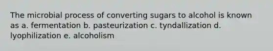 The microbial process of converting sugars to alcohol is known as a. fermentation b. pasteurization c. tyndallization d. lyophilization e. alcoholism