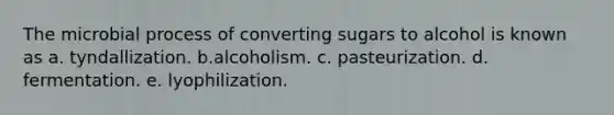 The microbial process of converting sugars to alcohol is known as a. tyndallization. b.alcoholism. c. pasteurization. d. fermentation. e. lyophilization.