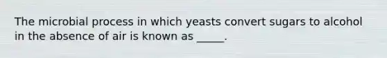 The microbial process in which yeasts convert sugars to alcohol in the absence of air is known as _____.