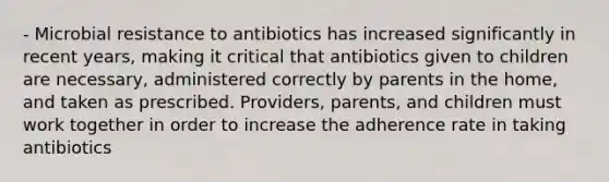 - Microbial resistance to antibiotics has increased significantly in recent years, making it critical that antibiotics given to children are necessary, administered correctly by parents in the home, and taken as prescribed. Providers, parents, and children must work together in order to increase the adherence rate in taking antibiotics