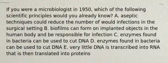 If you were a microbiologist in 1950, which of the following scientific principles would you already know? A. aseptic techniques could reduce the number of would infections in the surgical setting B. biofilms can form on implanted objects in the human body and be responsible for infection C. enzymes found in bacteria can be used to cut DNA D. enzymes found in bacteria can be used to cut DNA E. very little DNA is transcribed into RNA that is then translated into proteins