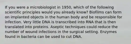 If you were a microbiologist in 1950, which of the following scientific principles would you already know? Biofilms can form on implanted objects in the human body and be responsible for infection. Very little DNA is transcribed into RNA that is then translated into proteins. Aseptic techniques could reduce the number of wound infections in the surgical setting. Enzymes found in bacteria can be used to cut DNA.