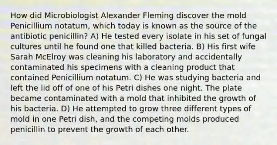 How did Microbiologist Alexander Fleming discover the mold Penicillium notatum, which today is known as the source of the antibiotic penicillin? A) He tested every isolate in his set of fungal cultures until he found one that killed bacteria. B) His first wife Sarah McElroy was cleaning his laboratory and accidentally contaminated his specimens with a cleaning product that contained Penicillium notatum. C) He was studying bacteria and left the lid off of one of his Petri dishes one night. The plate became contaminated with a mold that inhibited the growth of his bacteria. D) He attempted to grow three different types of mold in one Petri dish, and the competing molds produced penicillin to prevent the growth of each other.