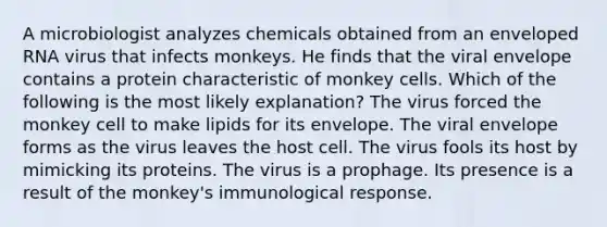 A microbiologist analyzes chemicals obtained from an enveloped RNA virus that infects monkeys. He finds that the viral envelope contains a protein characteristic of monkey cells. Which of the following is the most likely explanation? The virus forced the monkey cell to make lipids for its envelope. The viral envelope forms as the virus leaves the host cell. The virus fools its host by mimicking its proteins. The virus is a prophage. Its presence is a result of the monkey's immunological response.