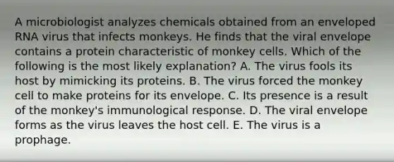 A microbiologist analyzes chemicals obtained from an enveloped RNA virus that infects monkeys. He finds that the viral envelope contains a protein characteristic of monkey cells. Which of the following is the most likely explanation? A. The virus fools its host by mimicking its proteins. B. The virus forced the monkey cell to make proteins for its envelope. C. Its presence is a result of the monkey's immunological response. D. The viral envelope forms as the virus leaves the host cell. E. The virus is a prophage.