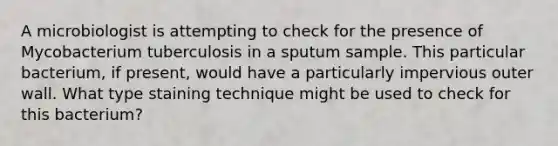 A microbiologist is attempting to check for the presence of Mycobacterium tuberculosis in a sputum sample. This particular bacterium, if present, would have a particularly impervious outer wall. What type staining technique might be used to check for this bacterium?