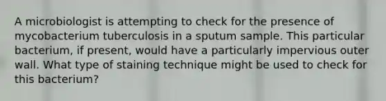 A microbiologist is attempting to check for the presence of mycobacterium tuberculosis in a sputum sample. This particular bacterium, if present, would have a particularly impervious outer wall. What type of staining technique might be used to check for this bacterium?