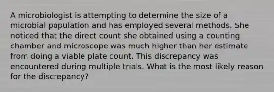 A microbiologist is attempting to determine the size of a microbial population and has employed several methods. She noticed that the direct count she obtained using a counting chamber and microscope was much higher than her estimate from doing a viable plate count. This discrepancy was encountered during multiple trials. What is the most likely reason for the discrepancy?