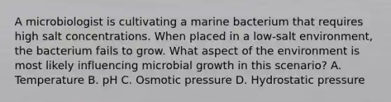 A microbiologist is cultivating a marine bacterium that requires high salt concentrations. When placed in a low-salt environment, the bacterium fails to grow. What aspect of the environment is most likely influencing microbial growth in this scenario? A. Temperature B. pH C. Osmotic pressure D. Hydrostatic pressure