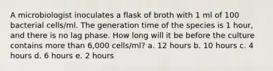 A microbiologist inoculates a flask of broth with 1 ml of 100 bacterial cells/ml. The generation time of the species is 1 hour, and there is no lag phase. How long will it be before the culture contains more than 6,000 cells/ml? a. 12 hours b. 10 hours c. 4 hours d. 6 hours e. 2 hours