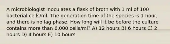 A microbiologist inoculates a flask of broth with 1 ml of 100 bacterial cells/ml. The generation time of the species is 1 hour, and there is no lag phase. How long will it be before the culture contains more than 6,000 cells/ml? A) 12 hours B) 6 hours C) 2 hours D) 4 hours E) 10 hours