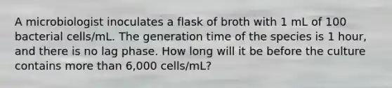 A microbiologist inoculates a flask of broth with 1 mL of 100 bacterial cells/mL. The generation time of the species is 1 hour, and there is no lag phase. How long will it be before the culture contains <a href='https://www.questionai.com/knowledge/keWHlEPx42-more-than' class='anchor-knowledge'>more than</a> 6,000 cells/mL?