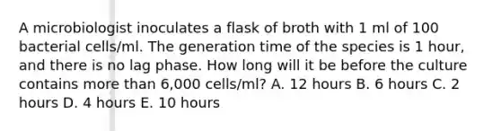 A microbiologist inoculates a flask of broth with 1 ml of 100 bacterial cells/ml. The generation time of the species is 1 hour, and there is no lag phase. How long will it be before the culture contains more than 6,000 cells/ml? A. 12 hours B. 6 hours C. 2 hours D. 4 hours E. 10 hours