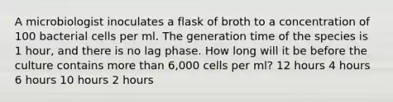 A microbiologist inoculates a flask of broth to a concentration of 100 bacterial cells per ml. The generation time of the species is 1 hour, and there is no lag phase. How long will it be before the culture contains more than 6,000 cells per ml? 12 hours 4 hours 6 hours 10 hours 2 hours