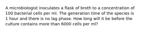 A microbiologist inoculates a flask of broth to a concentration of 100 bacterial cells per ml. The generation time of the species is 1 hour and there is no lag phase. How long will it be before the culture contains more than 6000 cells per ml?