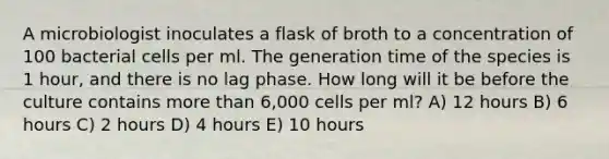 A microbiologist inoculates a flask of broth to a concentration of 100 bacterial cells per ml. The generation time of the species is 1 hour, and there is no lag phase. How long will it be before the culture contains <a href='https://www.questionai.com/knowledge/keWHlEPx42-more-than' class='anchor-knowledge'>more than</a> 6,000 cells per ml? A) 12 hours B) 6 hours C) 2 hours D) 4 hours E) 10 hours