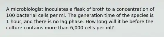 A microbiologist inoculates a flask of broth to a concentration of 100 bacterial cells per ml. The generation time of the species is 1 hour, and there is no lag phase. How long will it be before the culture contains more than 6,000 cells per ml?