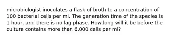 microbiologist inoculates a flask of broth to a concentration of 100 bacterial cells per ml. The generation time of the species is 1 hour, and there is no lag phase. How long will it be before the culture contains more than 6,000 cells per ml?