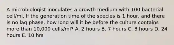 A microbiologist inoculates a growth medium with 100 bacterial cell/ml. If the generation time of the species is 1 hour, and there is no lag phase, how long will it be before the culture contains more than 10,000 cells/ml? A. 2 hours B. 7 hours C. 3 hours D. 24 hours E. 10 hrs