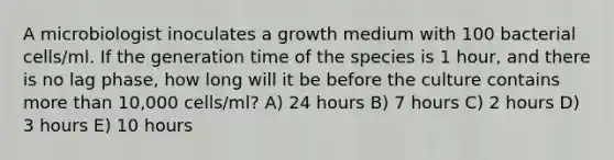 A microbiologist inoculates a growth medium with 100 bacterial cells/ml. If the generation time of the species is 1 hour, and there is no lag phase, how long will it be before the culture contains more than 10,000 cells/ml? A) 24 hours B) 7 hours C) 2 hours D) 3 hours E) 10 hours