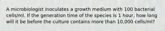 A microbiologist inoculates a growth medium with 100 bacterial cells/ml. If the generation time of the species is 1 hour, how long will it be before the culture contains more than 10,000 cells/ml?