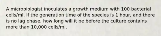 A microbiologist inoculates a growth medium with 100 bacterial cells/ml. If the generation time of the species is 1 hour, and there is no lag phase, how long will it be before the culture contains more than 10,000 cells/ml.