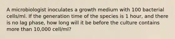 A microbiologist inoculates a growth medium with 100 bacterial cells/ml. If the generation time of the species is 1 hour, and there is no lag phase, how long will it be before the culture contains more than 10,000 cell/ml?