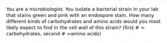 You are a microbiologist. You isolate a bacterial strain in your lab that stains green and pink with an endospore stain. How many different kinds of carbohydrates and amino acids would you most likely expect to find in the cell wall of this strain? (first # = carbohydrates, second # =amino acids)