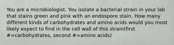 You are a microbiologist. You isolate a bacterial strain in your lab that stains green and pink with an endospore stain. How many different kinds of carbohydrates and amino acids would you most likely expect to find in the cell wall of this strain(first #=carbohydrates, second #=amino acids)