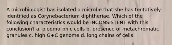 A microbiologist has isolated a microbe that she has tentatively identified as Corynebacterium diphtheriae. Which of the following characteristics would be INCONSISTENT with this conclusion? a. pleomorphic cells b. presence of metachromatic granules c. high G+C genome d. long chains of cells