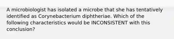 A microbiologist has isolated a microbe that she has tentatively identified as Corynebacterium diphtheriae. Which of the following characteristics would be INCONSISTENT with this conclusion?