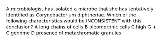 A microbiologist has isolated a microbe that she has tentatively identified as Corynebacterium diphtheriae. Which of the following characteristics would be INCONSISTENT with this conclusion? A long chains of cells B pleomorphic cells C high G + C genome D presence of metachromatic granules