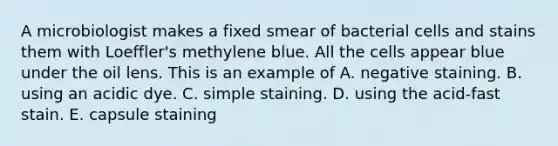 A microbiologist makes a fixed smear of bacterial cells and stains them with Loeffler's methylene blue. All the cells appear blue under the oil lens. This is an example of A. negative staining. B. using an acidic dye. C. simple staining. D. using the acid-fast stain. E. capsule staining