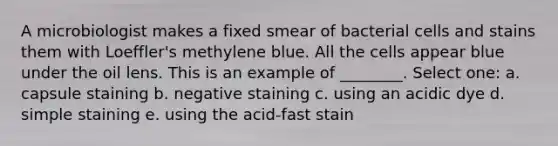 A microbiologist makes a fixed smear of bacterial cells and stains them with Loeffler's methylene blue. All the cells appear blue under the oil lens. This is an example of ________. Select one: a. capsule staining b. negative staining c. using an acidic dye d. simple staining e. using the acid-fast stain